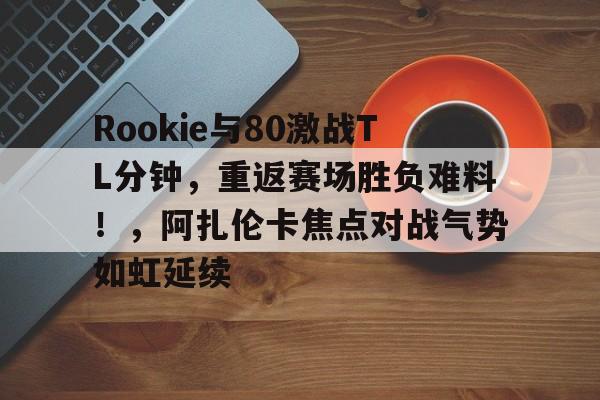 九游体育Rookie与80激战TL分钟，重返赛场胜负难料！，阿扎伦卡焦点对战气势如虹延续的简单介绍